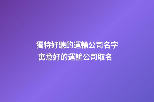 獨特好聽的運輸公司名字 寓意好的運輸公司取名